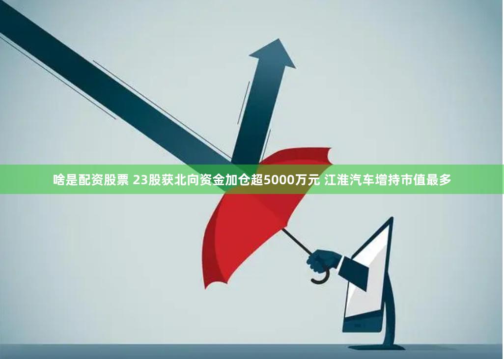 啥是配资股票 23股获北向资金加仓超5000万元 江淮汽车增持市值最多