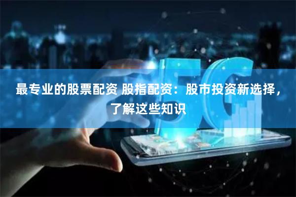 最专业的股票配资 股指配资：股市投资新选择，了解这些知识