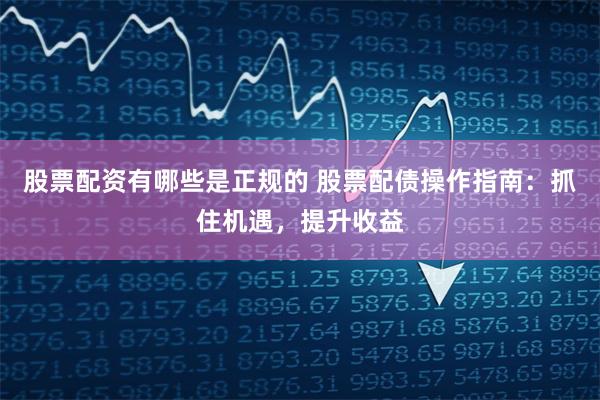 股票配资有哪些是正规的 股票配债操作指南：抓住机遇，提升收益
