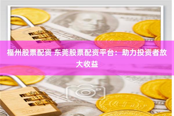 福州股票配资 东莞股票配资平台：助力投资者放大收益