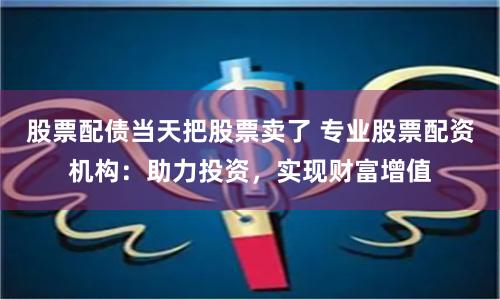 股票配债当天把股票卖了 专业股票配资机构：助力投资，实现财富增值