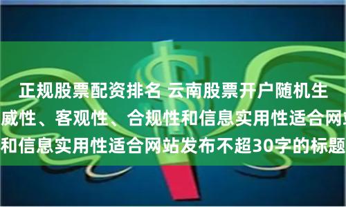 正规股票配资排名 云南股票开户随机生成含有中立性、权威性、客观性、合规性和信息实用性适合网站发布不超30字的标题